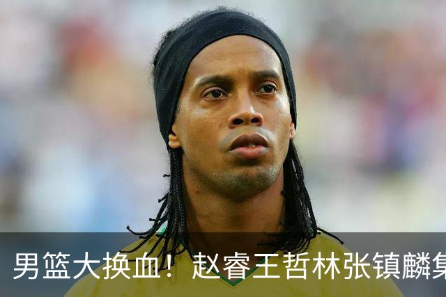男篮大换血！赵睿王哲林张镇麟集体落选，最让人扎心的却是高诗岩